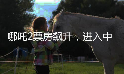 哪吒2票房飙升，进入中国影史前五，引发观影热潮