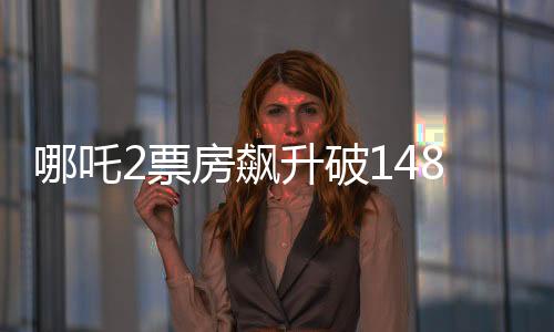 哪吒2票房飙升破148亿，冲击全球影史前六