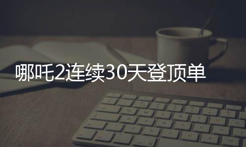 哪吒2连续30天登顶单日票房榜，暑期档的一大惊喜与传承之力！