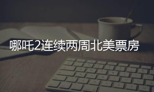 哪吒2连续两周北美票房榜前5，掀起中外合家欢电影热潮
