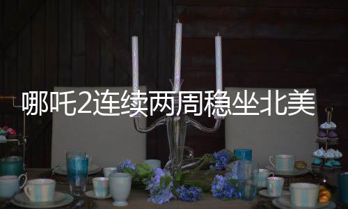 哪吒2连续两周稳坐北美票房榜前五，海外热映引发关注