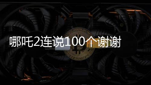 哪吒2连说100个谢谢，电影背后的辛勤付出与真挚感谢