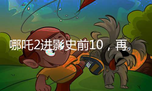 哪吒2进影史前10，再次掀起神话热潮