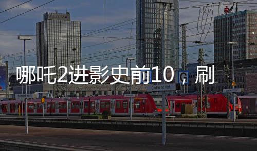 哪吒2进影史前10，刷新票房记录的新里程碑