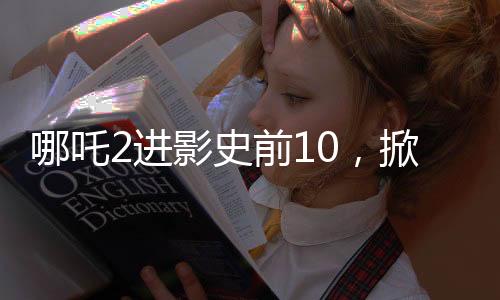 哪吒2进影史前10，掀起新一轮观影热潮