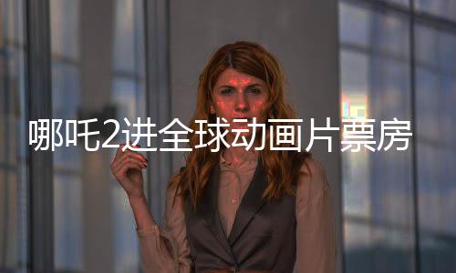 哪吒2进全球动画片票房榜TOP10，中国动画再创辉煌