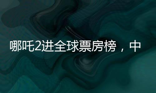 哪吒2进全球票房榜，中国神话的魅力横扫国际影坛