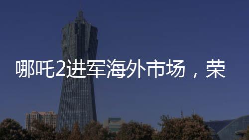 哪吒2进军海外市场，荣登国产影片出海榜前15