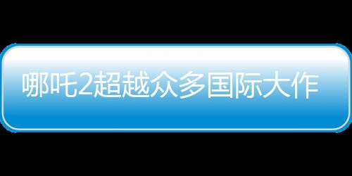 哪吒2超越众多国际大作，跃居全球动画票房第二名