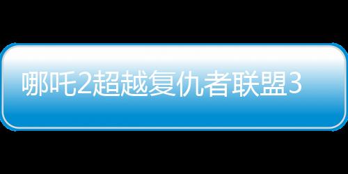 哪吒2超越复仇者联盟3成为全球票房第六