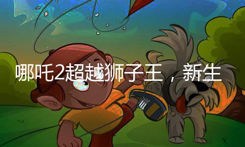 哪吒2超越狮子王，新生代热血神力再起波澜