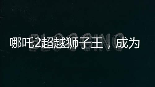 哪吒2超越狮子王，成为新一代影坛霸主
