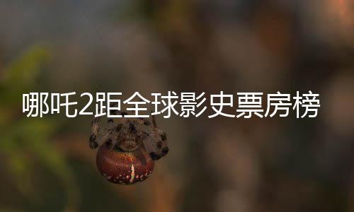 哪吒2距全球影史票房榜仅差百亿，国产动画电影再掀热潮
