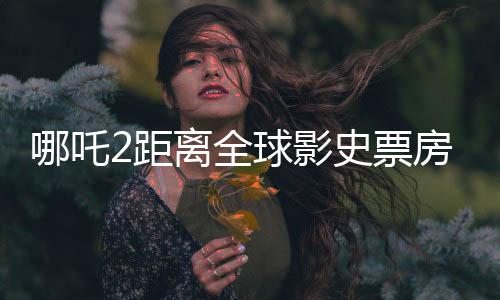 哪吒2距离全球影史票房榜仅差一百多亿，中国电影的新里程碑