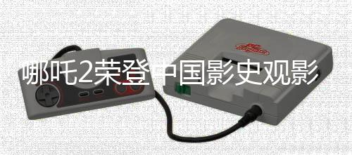 哪吒2荣登中国影史观影人次榜之巅