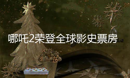 哪吒2荣登全球影史票房TOP15，刷新华语电影新纪录