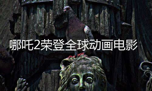 哪吒2荣登全球动画电影票房TOP3，再创华语电影新辉煌！