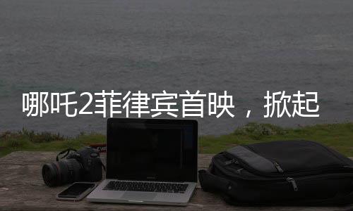 哪吒2菲律宾首映，掀起电影狂潮