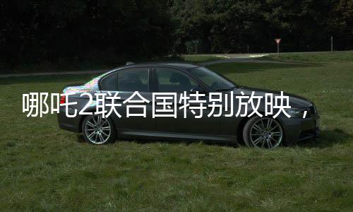 哪吒2联合国特别放映，民族文化输出与全球共鸣