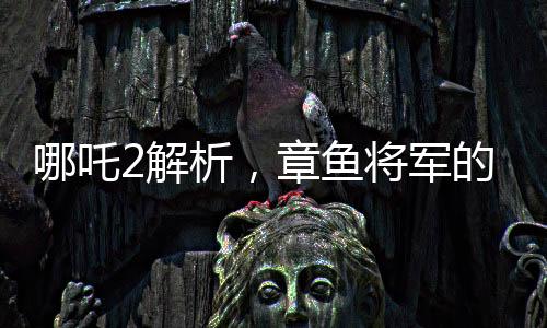 哪吒2解析，章鱼将军的自信与勇敢背后的原因——为何敢于烤食自己的腕足