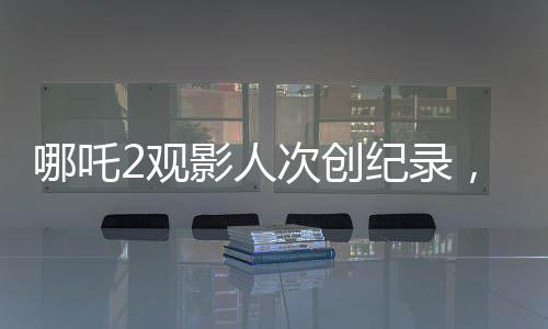 哪吒2观影人次创纪录，位列影史前二，引发热议