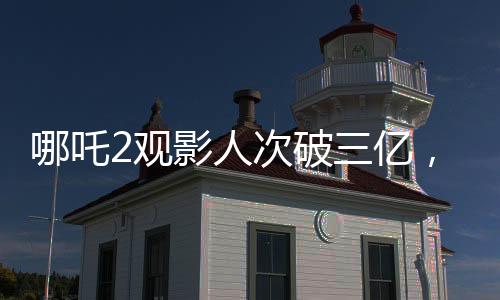 哪吒2观影人次破三亿，引爆暑期档电影市场！观众热情高涨，成为新一代国民神作！