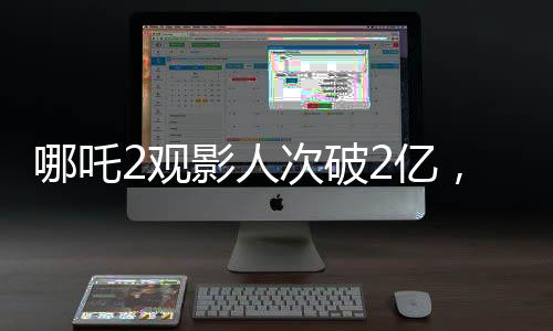 哪吒2观影人次破2亿，刷新票房记录，成为暑期档热门大作