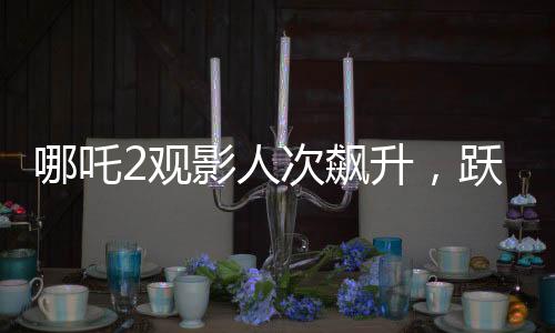 哪吒2观影人次飙升，跃居影史前二——刷新票房纪录的传奇之旅