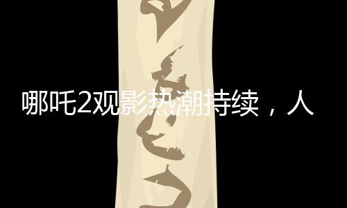 哪吒2观影热潮持续，人次突破3亿大关