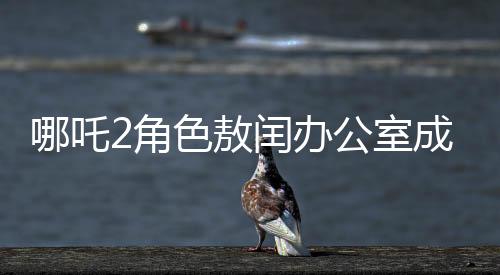 哪吒2角色敖闰办公室成为粉丝新追星地，办公室魅力难挡，风靡影视圈
