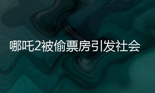哪吒2被偷票房引发社会热议