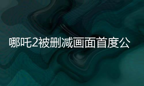 哪吒2被删减画面首度公开，揭秘影片幕后制作内幕