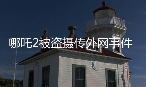 哪吒2被盗摄传外网事件揭秘