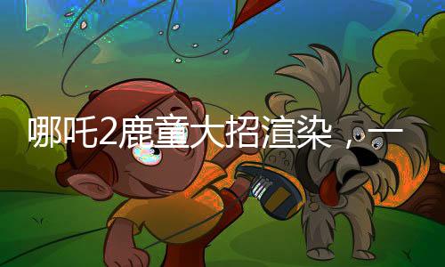 哪吒2鹿童大招渲染，一帧耗时四十小时，技术背后的故事