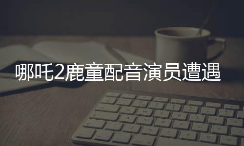 哪吒2鹿童配音演员遭遇网络暴力，情绪崩溃