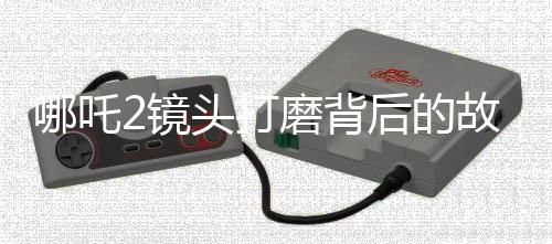 哪吒2镜头打磨背后的故事，30余次修改铸就视觉盛宴