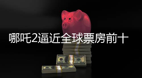 哪吒2逼近全球票房前十，只差最后3.5亿的冲刺！