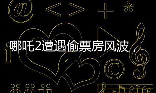 哪吒2遭遇偷票房风波，影城损失惨重