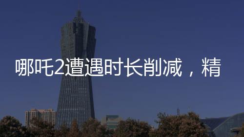 哪吒2遭遇时长削减，精彩镜头被砍，影迷热议纷纷