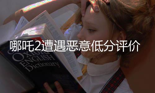 哪吒2遭遇恶意低分评价，电影界呼吁公正评价