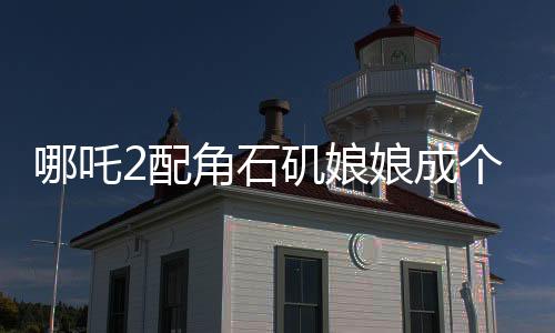 哪吒2配角石矶娘娘成个人大女主，角色的魅力与影响深度解读