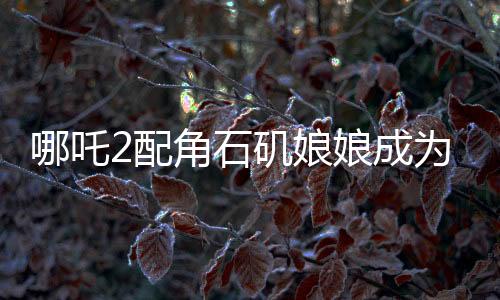 哪吒2配角石矶娘娘成为自己的大女主，角色逆袭引发关注热议