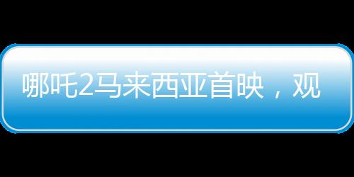 哪吒2马来西亚首映，观众直呼震撼——一部视觉盛宴点燃马来西亚电影市场