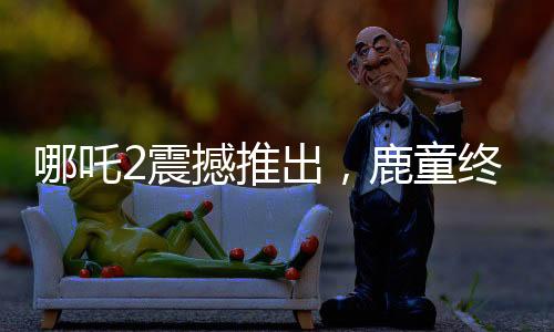 哪吒2震撼推出，鹿童终极大招，1帧渲染达40小时