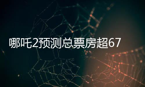 哪吒2预测总票房超67.4亿，掀起暑期档风暴