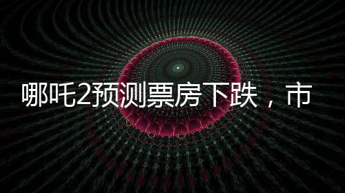 哪吒2预测票房下跌，市场预测与现实碰撞的思考