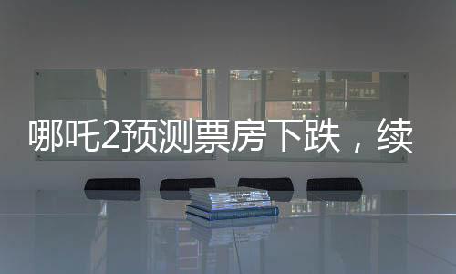 哪吒2预测票房下跌，续集压力显露无疑