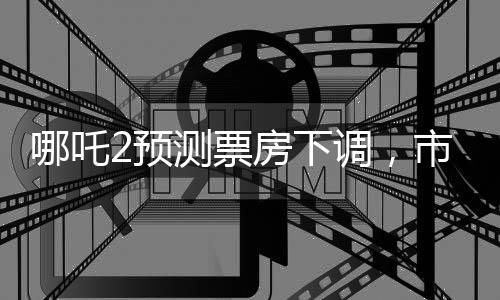 哪吒2预测票房下调，市场变动还是影片因素？