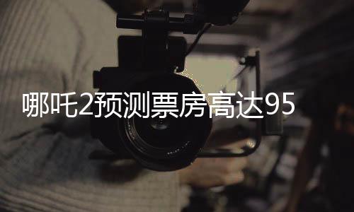 哪吒2预测票房高达95亿，引爆暑期档期待