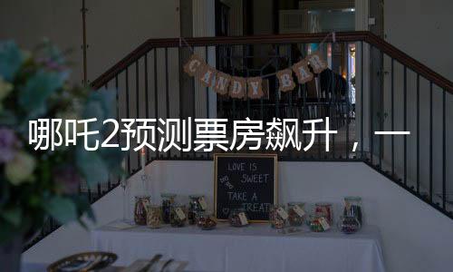 哪吒2预测票房飙升，一场盛大的视听盛宴即将席卷全球